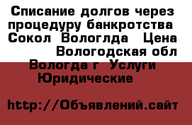 Списание долгов через процедуру банкротства. Сокол. Вологлда › Цена ­ 4 000 - Вологодская обл., Вологда г. Услуги » Юридические   